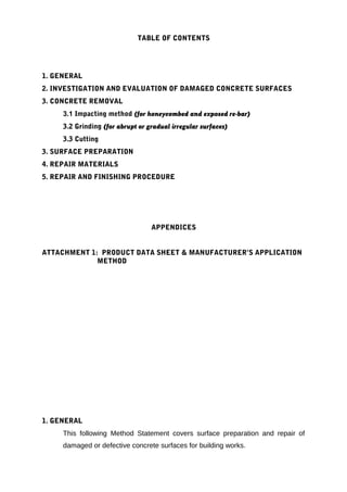 TABLE OF CONTENTS 
1. GENERAL 
2. INVESTIGATION AND EVALUATION OF DAMAGED CONCRETE SURFACES 
3. CONCRETE REMOVAL 
3.1 Impacting method (for honeycombed and exposed re-bar) 
3.2 Grinding (for abrupt or gradual irregular surfaces) 
3.3 Cutting 
3. SURFACE PREPARATION 
4. REPAIR MATERIALS 
5. REPAIR AND FINISHING PROCEDURE 
APPENDICES 
ATTACHMENT 1: PRODUCT DATA SHEET & MANUFACTURER’S APPLICATION 
METHOD 
1. GENERAL 
This following Method Statement covers surface preparation and repair of 
damaged or defective concrete surfaces for building works. 
 