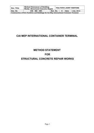 Doc. Title Method Statement of Building 
Works –Structural Concrete Repair TOA-TOYO JOINT VENTURE 
Doc. No CM – MS – BW - Rev. No. 0 Date July, 2012 
Construction of Port Facilities and Buildings for Cai Mep International Container Terminal 
CAI MEP INTERNATIONAL CONTAINER TERMINAL 
METHOD STATEMENT 
FOR 
STRUCTURAL CONCRETE REPAIR WORKS 
Page 1 
 