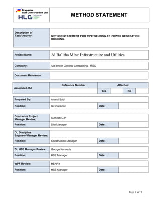 METHOD STATEMENT
Page 1 of 9
Description of
Task/ Activity: METHOD STATEMENT FOR PIPE WELDING AT POWER GENERATION
BUILDING.
Project Name: Al Ba’itha Mine Infrastructure and Utilities
Company: Ma’ameer General Contracting, MGC
Prepared By: Anand Subi
Position: Qc inspector Date:
Contractor Project
Manager Review:
Sumesh.G.P
Position: Site Manager Date:
DL Discipline
Engineer/Manager Review:
Position: Construction Manager Date:
DL HSE Manager Review: George Kennedy
Position: HSE Manager Date:
WPF Review: HENRY
Position: HSE Manager Date:
Document Reference:
Associated JSA
Reference Number Attached
Yes No
 