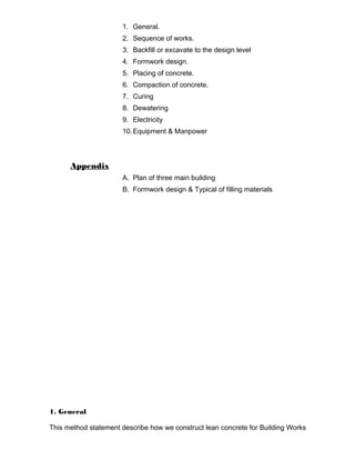 1. General. 
2. Sequence of works. 
3. Backfill or excavate to the design level 
4. Formwork design. 
5. Placing of concrete. 
6. Compaction of concrete. 
7. Curing 
8. Dewatering 
9. Electricity 
10.Equipment & Manpower 
Appendix 
A. Plan of three main building 
B. Formwork design & Typical of filling materials 
1. General 
This method statement describe how we construct lean concrete for Building Works 
 