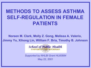 METHODS TO ASSESS ASTHMA SELF-REGULATION IN FEMALE PATIENTS Noreen M. Clark, Molly Z. Gong, Melissa A. Valerio,  Jimmy Yu, Xihong Lin, William F. Bria, Timothy B. Johnson   Supported by NHLBI Grant HL60884 May 22, 2001 