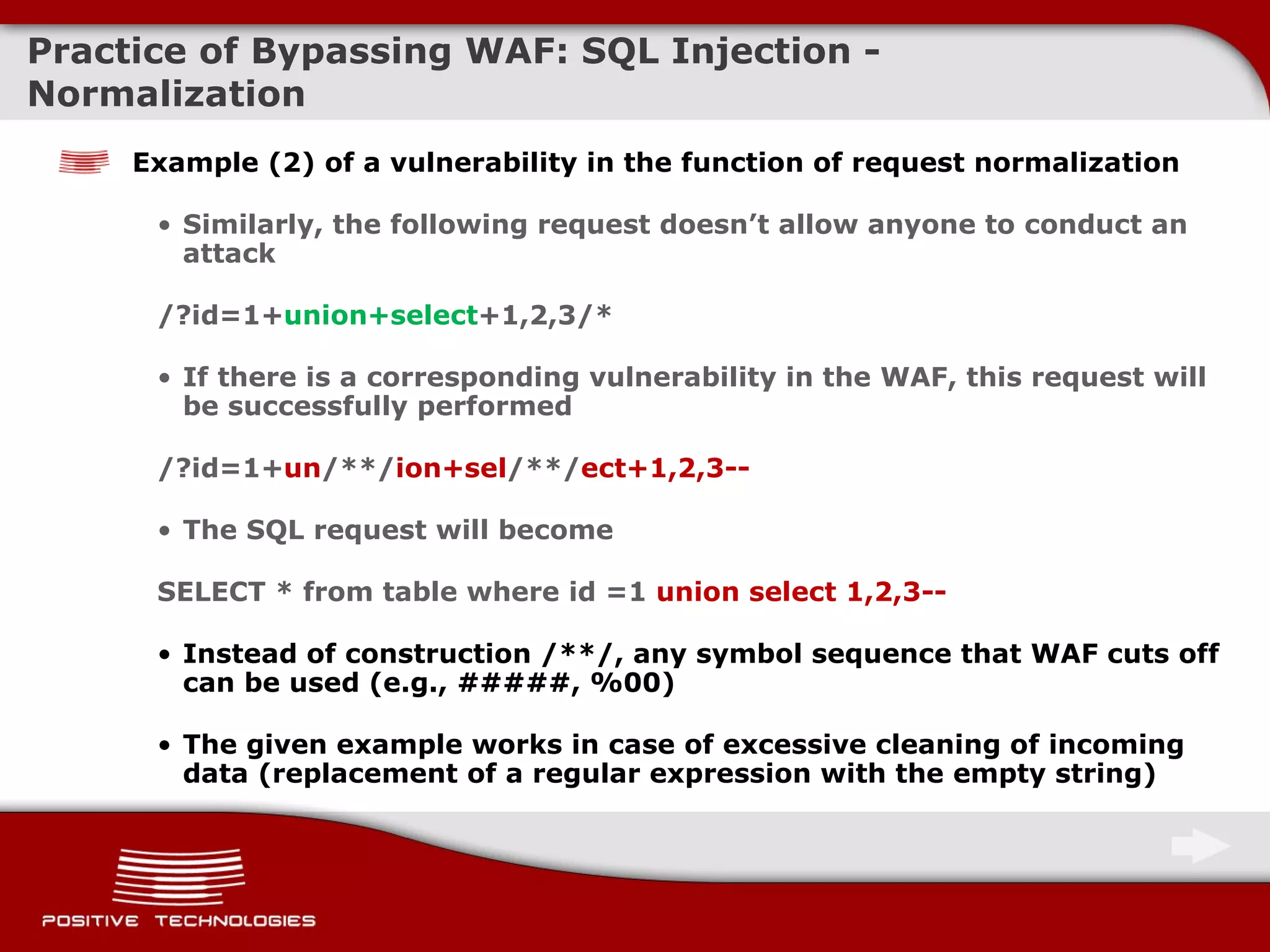 Practice of Bypassing  WAF: SQL  Injection  -  Normalization Example  (2)  of a vulnerability in the function of request normalization Similarly, the following request doesn’t allow anyone to conduct an attack /?id=1+ union+select +1,2, 3 /* If there is a corresponding vulnerability in   the WAF ,  this request will be successfully performed /?id=1 + un /**/ ion + sel /**/ ect+1,2,3-- The SQL request will become SELECT  *  from table where id =1  union select 1,2,3 -- Instead of construction   /**/, any symbol sequence that WAF cuts off can be used (e.g., #####, %00) The given example works in case of excessive cleaning of incoming data  ( replacement of a regular expression with the empty string ) 