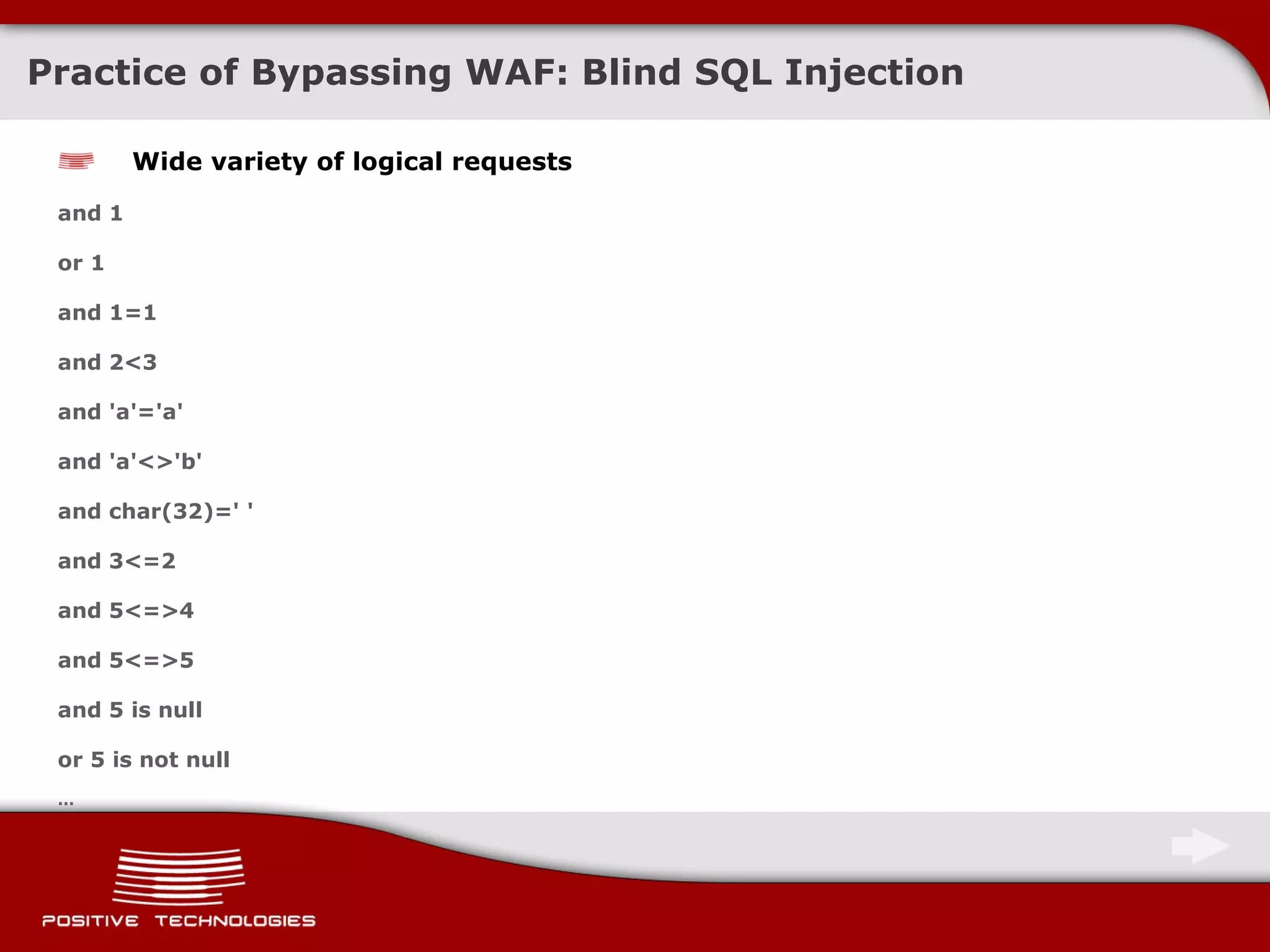 Practice of Bypassing  WAF:  Blind  SQL Injection Wide variety of logical requests and 1 or 1 and 1=1 and 2<3 and 'a'='a' and 'a'<>'b' and char(32)=' ' and 3<=2 and 5<=>4 and 5<=>5 and 5 is null or 5 is not null … 