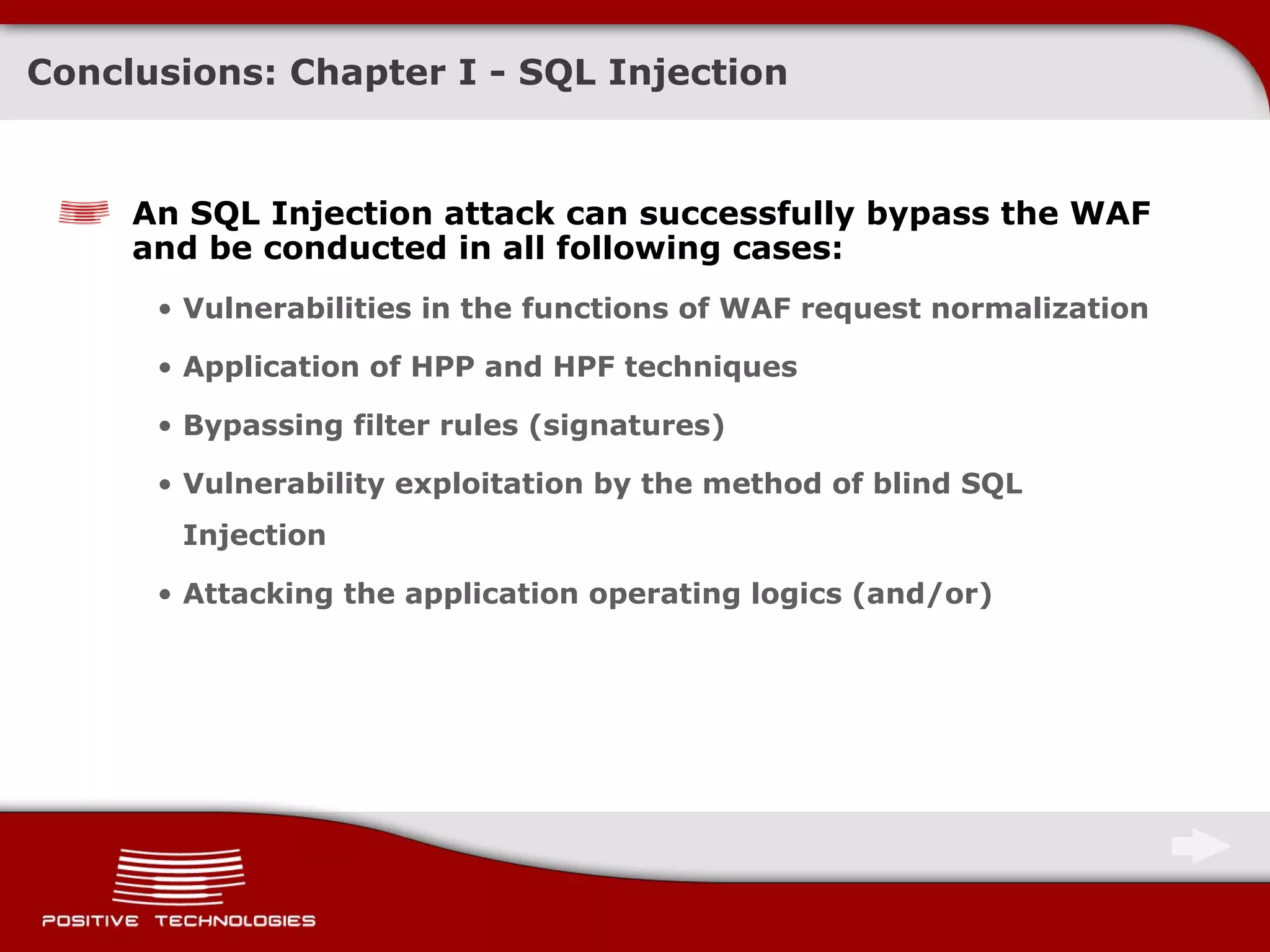 Conclusions: Chapter   I -  SQL Injection An SQL Injection attack can successfully bypass the   WAF   and be conducted in all following cases: Vulnerabilities in the functions of WAF request normalization Application of HPP and   HPF techniques Bypassing filter rules (signatures) Vulnerability exploitation by the method of blind SQL Injection Attacking the application operating logics  ( and/or ) 