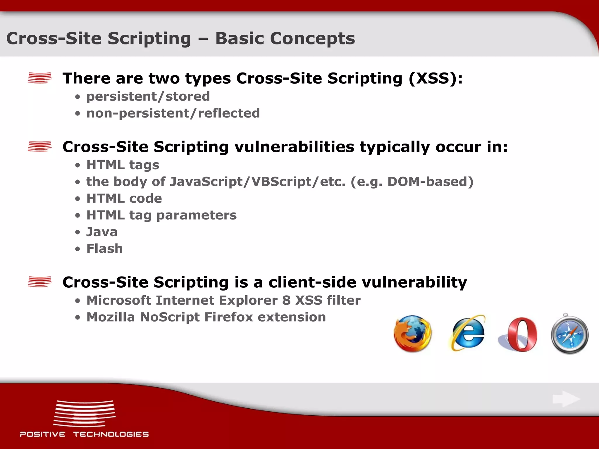 Cross-Site Scripting  –  Basic Concepts There are two types Cross-Site Scripting (XSS): persistent/stored non-persistent/reflected Cross-Site Scripting vulnerabilities typically occur in: HTML tags the body of   JavaScript / VBScript/etc. (e.g. DOM-based) HTML code HTML tag parameters Java F lash Cross-Site Scripting is a client-side vulnerability Microsoft Internet Explorer 8 XSS filter Mozilla NoScript Firefox extension 