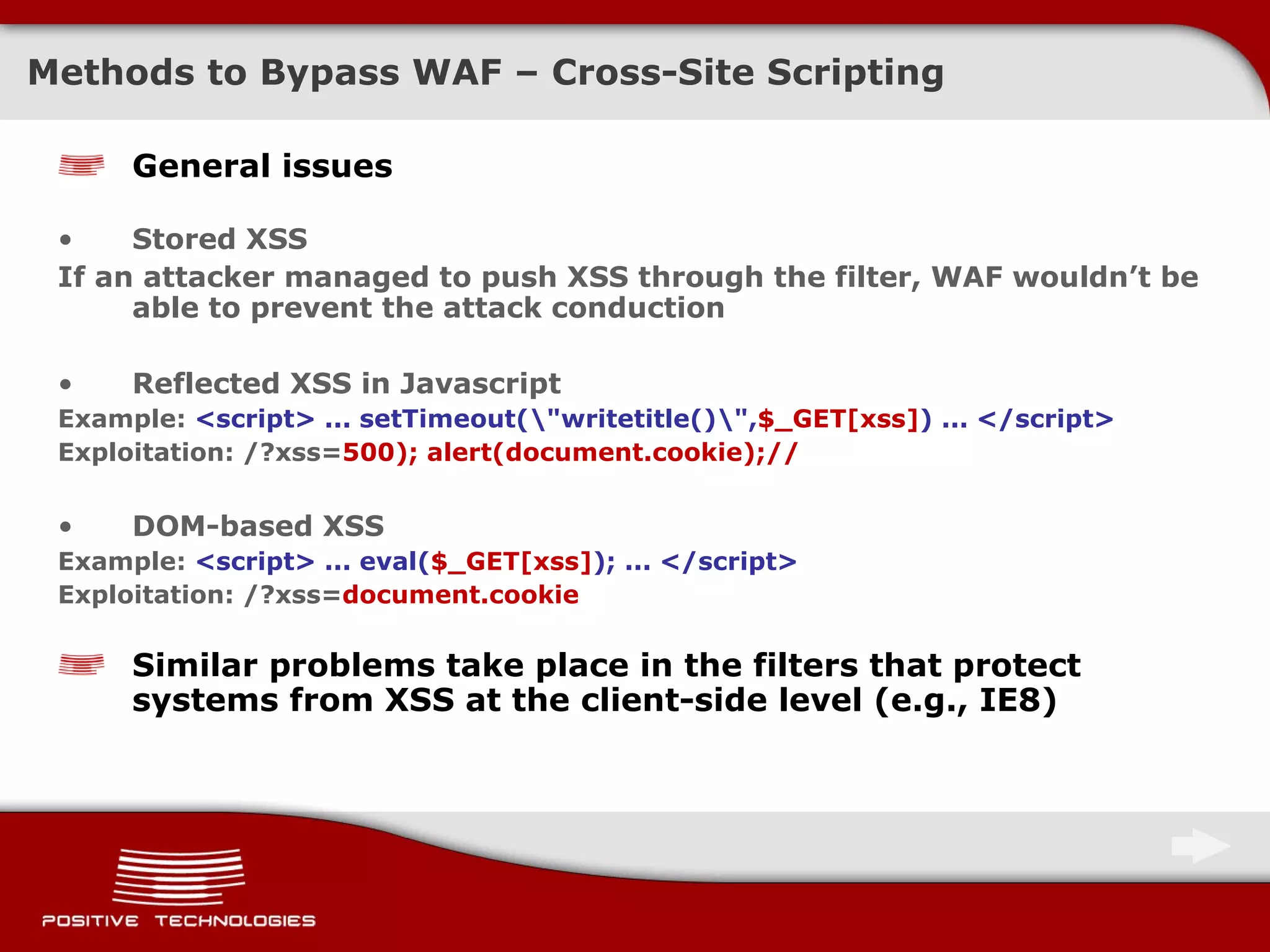 General issues Stored   XSS If an attacker managed to push XSS through the filter ,  WAF wouldn’t be able to prevent the attack conduction Reflected   XSS in   Javascript Example:  <script> ... setTimeout(\&quot;writetitle()\&quot;, $_GET[xss] ) ... </script> Exploitation: /?xss= 500); alert(document.cookie);// DOM-based   XSS Example:  <script> ... eval( $_GET[xss] ); ... </script> Exploitation: /?xss= document.cookie Similar problems take place in the filters that protect systems from XSS   at the client-side level  ( e.g.,   IE8 ) Methods to Bypass   WAF – Cross-Site Scripting 