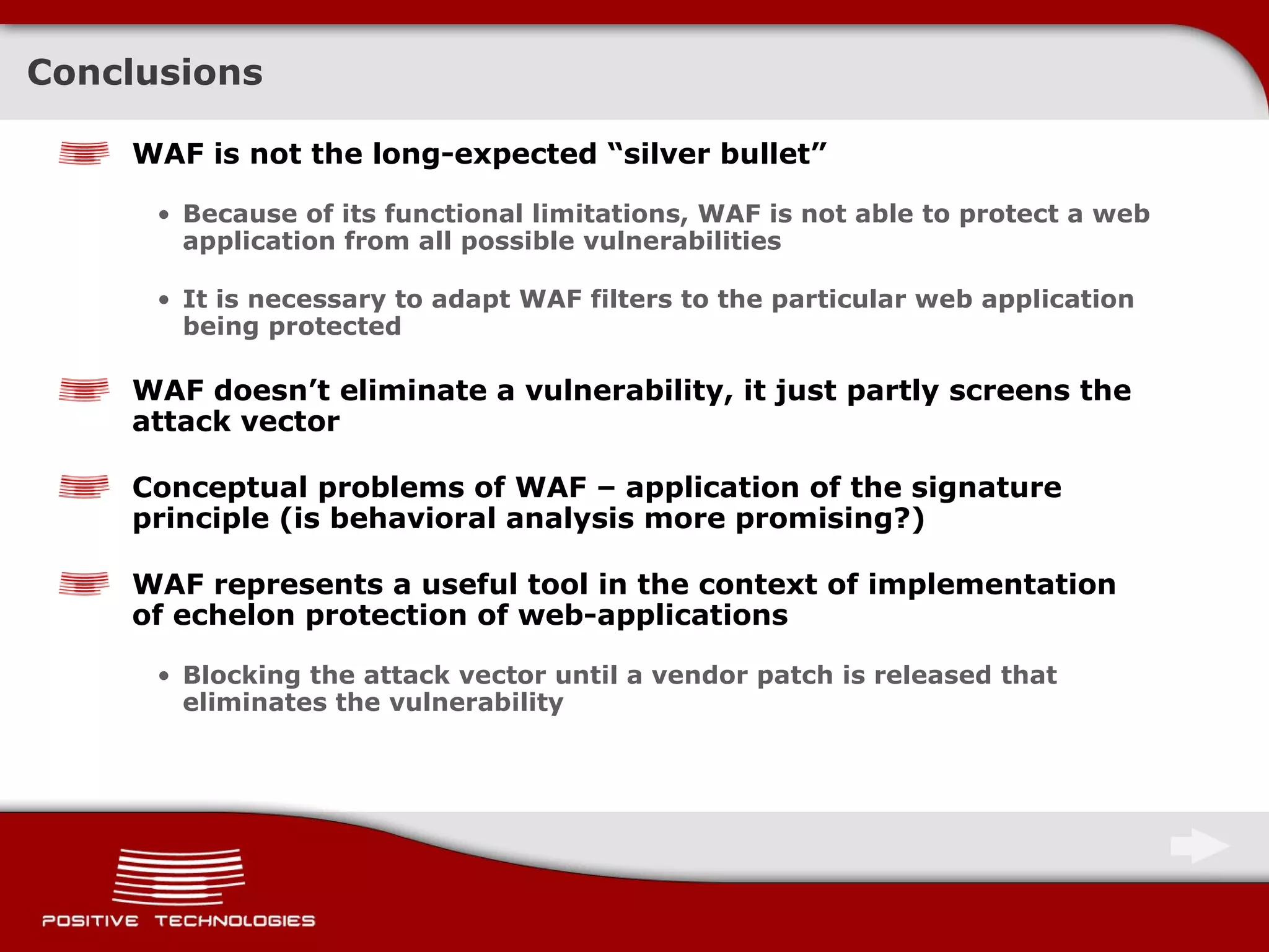 Conclusions WAF is not the long-expected “silver bullet” Because of its functional limitations, WAF is not able to protect a web application from all possible vulnerabilities It is necessary to adapt WAF filters to the particular web application being protected WAF doesn’t eliminate a vulnerability, it just partly screens the attack vector Conceptual   problems of   WAF  –  application of the signature principle  ( is behavioral analysis more promising?) WAF represents a useful tool in the context of implementation of echelon protection of web-applications Blocking the attack vector until a vendor patch is released that eliminates the vulnerability 