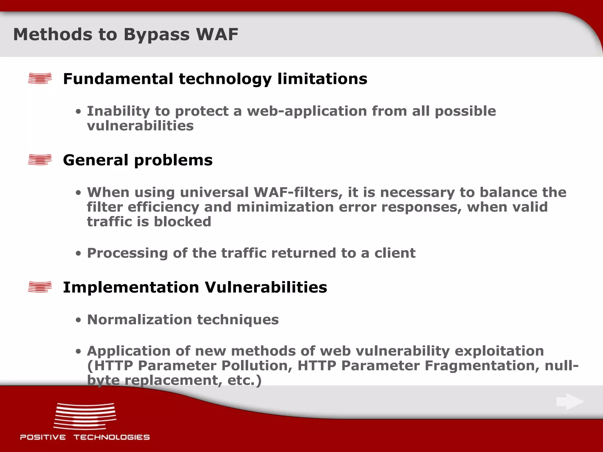 Methods to Bypass WAF Fundamental technology limitations Inability to protect a web-application from all possible vulnerabilities General problems When using universal WAF-filters, it is necessary to balance the filter efficiency and minimization error responses, when valid traffic is blocked Processing of the traffic returned to a client Implementation Vulnerabilities Normalization techniques Application of new methods of web vulnerability exploitation  ( HTTP Parameter Pollution ,  HTTP Parameter Fragmentation ,  null-byte replacement ,  etc. ) 