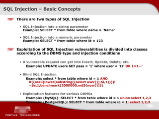 SQL  Injection  –  Basic Concepts There are two types of SQL   Injection SQL Injection into a string parameter Example: SELECT * from table where name = 'Name' SQL Injection into a numeric parameter Example: SELECT * from table where id = 123 Exploitation of SQL Injection vulnerabilities is divided into classes according to the DBMS type and injection conditions A vulnerable request can get into Insert, Update, Delete, etc. Example: UPDATE users SET pass = '1' where user = 't1'   OR 1=1--' Blind SQL Injection Example: select * from table where id = 1  AND if((ascii(lower(substring((select user()),$i,1))))!=$s,1,benchmark(2000000,md5(now()))) Exploitation features for various DBMSs Example:  ( MySQL ) : SELECT * from table where id = 1  union select 1,2,3 Example: (PostgreSQL): SELECT * from table where id = 1 ; select 1,2,3 
