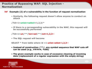 Practice of Bypassing  WAF: SQL  Injection  -  Normalization Example  (2)  of a vulnerability in the function of request normalization Similarly, the following request doesn’t allow anyone to conduct an attack /?id=1+ union+select +1,2, 3 /* If there is a corresponding vulnerability in   the WAF ,  this request will be successfully performed /?id=1 + un /**/ ion + sel /**/ ect+1,2,3-- The SQL request will become SELECT  *  from table where id =1  union select 1,2,3 -- Instead of construction   /**/, any symbol sequence that WAF cuts off can be used (e.g., #####, %00) The given example works in case of excessive cleaning of incoming data  ( replacement of a regular expression with the empty string ) 