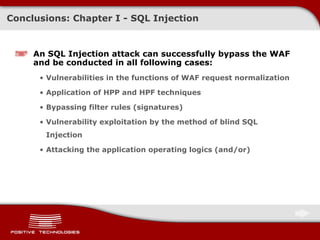 Conclusions: Chapter   I -  SQL Injection An SQL Injection attack can successfully bypass the   WAF   and be conducted in all following cases: Vulnerabilities in the functions of WAF request normalization Application of HPP and   HPF techniques Bypassing filter rules (signatures) Vulnerability exploitation by the method of blind SQL Injection Attacking the application operating logics  ( and/or ) 