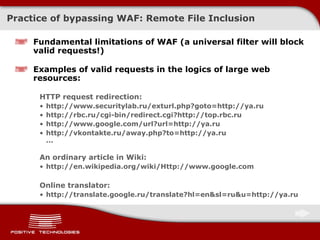 Practice of bypassing  WAF:  Remote File Inclusion Fundamental limitations of   WAF (a universal filter will block valid requests ! ) Examples of valid requests in the logics of large web resources: HTTP request redirection: http://www.securitylab.ru/exturl.php?goto=http://ya.ru http://rbc.ru/cgi-bin/redirect.cgi?http://top.rbc.ru http://www.google.com/url?url=http://ya.ru http://vkontakte.ru/away.php?to=http://ya.ru ... An ordinary article in Wiki: http://en.wikipedia.org/wiki/Http://www.google.com Online translator: http://translate.google.ru/translate?hl=en&sl=ru&u=http://ya.ru 