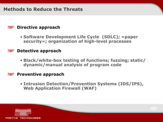 Methods to Reduce the Threats Directive approach Software Development Life Cycle  ( SDLC ) ;  « paper security » ;   organization of high-level processes Detective approach B lack/white-box  testing of functions; fuzzing; static / dynamic / manual analysis of program code Preventive approach Intrusion Detection/Prevention Systems (IDS/IPS) ,  Web Application Firewall  ( WAF ) 