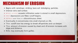 MECHANISM OF EROSION
 Begins with raindrops striking bare soil dislodging particles.
 Intense rains seal surface.
 W H E N r a i n f a l l exceeds infiltration water is stored in small depressions.
 O N C E depressions are filled, runoff begins.
 INITIALLY water flows in a discontinuous sheet.
 Eventually it concentrates into small channels or rills.
 T h e runoff now has energy to break off particles and cut deeper.
 T h e amount of erosion caused by sheet and rill erosion increases with
slope and distance.
 Rills may eventually form gullies.
 
