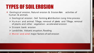 TYPES OF SOIL EROSION
 Geological erosion, Natural erosion & Erosion from activities of
human & animals.
 Geological erosion: -Soil forming anddistribution-Long time process
 H u m a n and animal: Tillage, removal of plants and Tillage, removal
of plants and other vegetation- accelerated erosion
 Stream bank erosion
 Landslide, Volcanic eruption, flooding
 W a t e r and wind: major factors of soil erosion
 