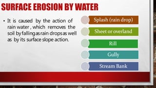 SURFACE EROSION BY WATER
• It is caused by the action of
rain water , which removes the
soil byfallingasrain dropsas well
as by its surface slope action.
 