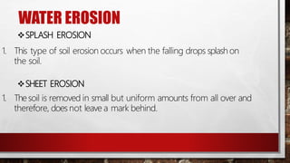 WATER EROSION
SPLASH EROSION
1. This type of soil erosion occurs when the falling drops splash on
the soil.
SHEET EROSION
1. Thesoil is removed in small but uniform amounts from all over and
therefore, does not leave a mark behind.
 
