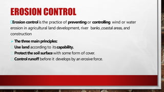 EROSION CONTROL
Erosion control is the practice of preventing or controlling wind or water
erosion in agricultural land development, river banks ,coastal areas, and
construction
 Thethreemainprinciples:
Use land according to itscapability.
Protectthesoilsurfacewith some form of cover.
Controlrunoff before it develops by an erosiveforce.
 