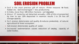 SOIL EROSION PROBLEM
 Soil is the most precious gift of nature –Prime resource -for food,
fodder etc. -Soil mismanaged = less productivity.
 In India, more than 100 million hectares -soil degraded.
 Ab ou t 17 tones/ha soil detached annually->20% of this is transported
by river to sea -10% deposited in reservoir results 1 to 2% loss off
storage capacity.
 Soil erosion deteriorates soil quality & reduces productivity of natural,
agricultural & forest ecosystem.
 Soil erosion deteriorates quality of water.
 Increased sedimentation causes reduction of carrying capacity of
water bodies.
 