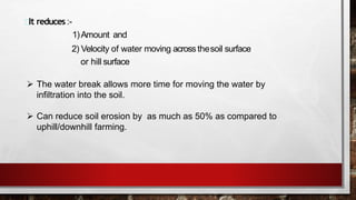 It reduces :-
1)Amount and
2) Velocity of water moving acrossthesoil surface
or hill surface
 The water break allows more time for moving the water by
infiltration into the soil.
 Can reduce soil erosion by as much as 50% as compared to
uphill/downhill farming.
 