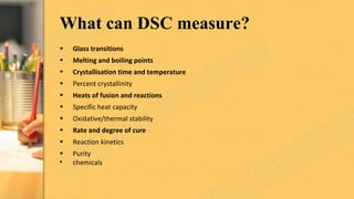 What can DSC measure?
• Glass transitions
• Melting and boiling points
• Crystallisation time and temperature
• Percent crystallinity
• Heats of fusion and reactions
• Specific heat capacity
• Oxidative/thermal stability
• Rate and degree of cure
• Reaction kinetics
• Purity
• chemicals
 