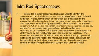 Infra Red Spectroscopy:
• Infrared (IR) spectroscopy is a technique used to identify the
structure of chemicals based on the interaction of atoms with infrared
radiation. Molecular vibration and rotation can be excited by the
absorption of radiation in an infra red region. Such molecular vibrations
and rotation scan be directly measured as absorbance in the infrared
spectrum. When infrared radiation interacts with an organic compound,
certain frequencies of energy are absorbed while others are
transmitted or reflected. The frequencies absorbed or transmitted are
determined by the functional groups present in the substance. The
molecular vibrations are localized with in the functional groups and do
not extend over the rest of the molecules. Such functional groups can
be identified by their absorption bands Hence, IR can be used as a
means for identifying the chemical composition of the material.
 