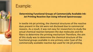 Example:
Determining Functional Groups of Commercially Available Ink-
Jet Printing Reactive Dye Using Infrared Spectroscopy:
In textile ink-jet printing, the chemical structures of the reactive
dyes present in the ink were not disclosed due to commercial
reasons. As a result, it was not easy for researchers to study the
actual chemical reaction between the dye molecules and the
fibers to determine the printing mechanism Therefore, the aim
of this study was to determine the chemical structure of the
functional groups available in one primary color Cyan of the
commercially available reactive dye used for ink-jet printing.
 