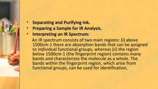 • Separating and Purifying Ink.
• Preparing a Sample for IR Analysis.
• Interpreting an IR Spectrum:
An IR spectrum consists of two main regions: (i) above
1500cm-1 there are absorption bands that can be assigned
to individual functional groups, whereas (ii) the region
below 1500cm-1 (the fingerprint region) contains many
bands and characterizes the molecule as a whole. The
bands within the fingerprint region, which arise from
functional groups, can be used for identification,
 