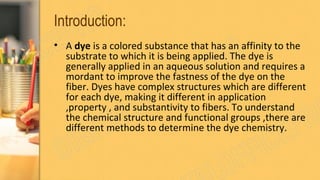 Introduction:
• A dye is a colored substance that has an affinity to the
substrate to which it is being applied. The dye is
generally applied in an aqueous solution and requires a
mordant to improve the fastness of the dye on the
fiber. Dyes have complex structures which are different
for each dye, making it different in application
,property , and substantivity to fibers. To understand
the chemical structure and functional groups ,there are
different methods to determine the dye chemistry.
 