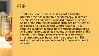 FTIR
FT-IR stands for Fourier Transform Infra Red, the
preferred method of infrared spectroscopy. In infrared
spectroscopy, IR radiation is passed through a sample.
Some of the infrared radiation is absorbed by the sample
and some of it is passed through(transmitted). The
resulting spectrum represents the molecular absorption
and transmission, creating a molecular finger print of the
sample. Like a finger print of two unique molecular
structures produce the same infrared spectrum. This
makes infrared spectroscopy useful for several types of
analysis.
 