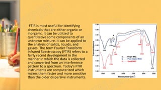 FTIR is most useful for identifying
chemicals that are either organic or
inorganic. It can be utilized to
quantitative some components of an
unknown mixture. It can be applied to
the analysis of solids, liquids, and
gasses. The term Fourier Transform
Infrared Spectroscopy (FTIR) refers to a
fairly recent development in the
manner in which the data is collected
and converted from an interference
pattern to a spectrum. Today's FTIR
instruments are computerized which
makes them faster and more sensitive
than the older dispersive instruments.
 