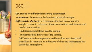 DSC:
DSC stands for differential scanning calorimeter .
calorimeter: It measures the heat into or out of a sample.
Differential calorimeter : It measures the heat into or out of a
sample relative to reference .it has two reactions endothermic and
exothermic reactions ,
• Endothermic heat flows into the sample
• Exothermic heat flows out of the sample.
DSC measures the temperature and heat flow associated with
transitions in materials as a function of time and temperature in a
controlled atmosphere .
 