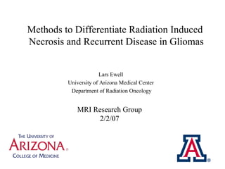 Methods to Differentiate Radiation Induced  Necrosis and Recurrent Disease in Gliomas Lars Ewell  University of Arizona Medical Center  Department of Radiation Oncology MRI Research Group 2/2/07 