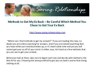 Methods to Get My Ex Back – Be Careful Which Method You
                Chose to Get Your Ex Back

                        http://www.saving-relationships.com


 “Where can I find methods to get my ex back?” If you are reading this now, no
doubt you are online searching for answers. And if you are indeed searching then
you have either just recently broken up, or it’s been some time and yet you still
cannot get your ex off of your mind. In either case, let’s look at a few methods that
you can use to get your ex back.

Before we look at them, take care to digest each one and decide with method is the
best fit for you. Choosing the wrong method to get your ex back is worse than doing
nothing at all.
 