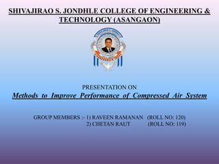 SHIVAJIRAO S. JONDHLE COLLEGE OF ENGINEERING &
TECHNOLOGY (ASANGAON)
PRESENTATION ON
Methods to Improve Performance of Compressed Air System
GROUP MEMBERS :- 1) RAVEEN RAMANAN (ROLL NO: 120)
2) CHETAN RAUT (ROLL NO: 119)
 